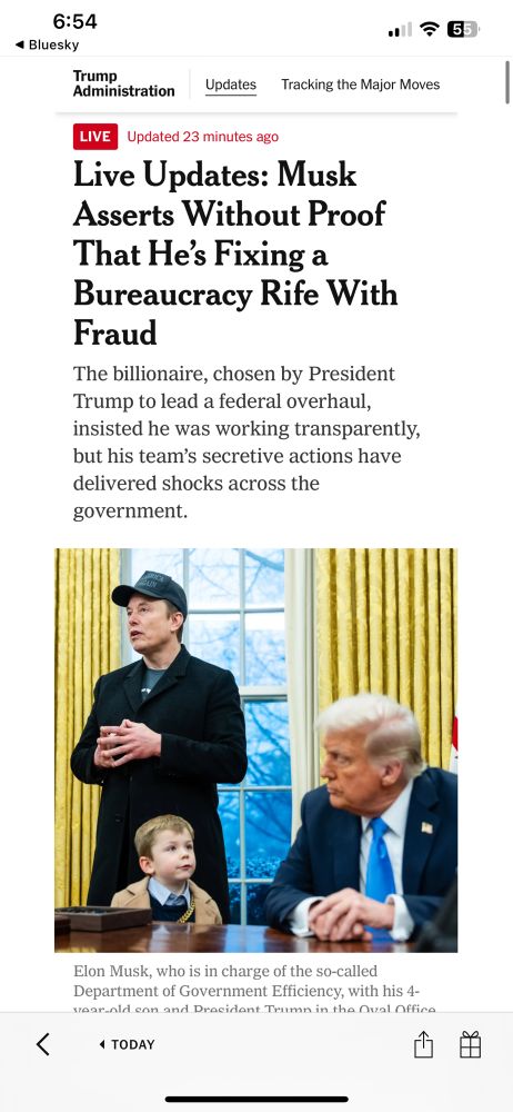 Screenshot of masthead of a NYT article with headline ‘Musk Asserts Without Proof That He’s Fixing a Bureaucracy Rife With Fraud’ followed by subheadline ‘The billionaire, chosen by President Trump to lead a federal overhaul, insisted he was working transparently, but his team’s secretive actions have delivered shocks across the government.’ 

Below that is a photo of Musk in the Oval Office with his child. Both are next to the Resolute Desk where Trump sits. Trump and Elon’s child are exchanging a glance as Musk appears to be speaking (probably to reporters).