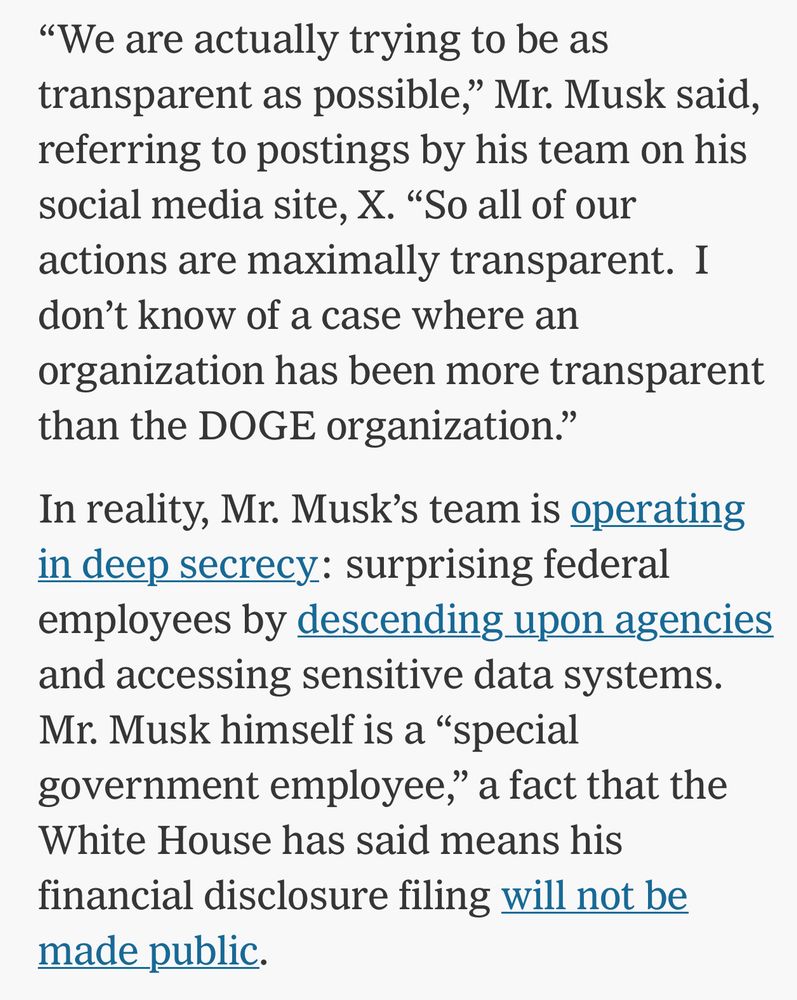Screenshot of a section of the article; it reads, “‘We are actually trying to be as transparent as possible,’ Mr. Musk said, referring to postings by his team on his social media site, X. ‘So all of our actions are maximally transparent.  I don’t know of a case where an organization has been more transparent than the DOGE organization.’

In reality, Mr. Musk’s team is operating in deep secrecy: surprising federal employees by descending upon agencies and accessing sensitive data systems. Mr. Musk himself is a ‘special government employee,’ a fact that the White House has said means his financial disclosure filing will not be made public.”