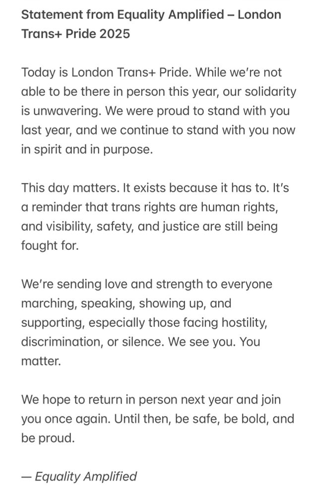 Statement from Equality Amplified – London Trans+ Pride 2025

Today is London Trans+ Pride. While we’re not able to be there in person this year, our solidarity is unwavering. We were proud to stand with you last year, and we continue to stand with you now in spirit and in purpose.

This day matters. It exists because it has to. It’s a reminder that trans rights are human rights, and visibility, safety, and justice are still being fought for.

We’re sending love and strength to everyone marching, speaking, showing up, and supporting,especially those facing hostility, discrimination, or silence. We see you. You matter.

We hope to return in person next year and join you once again. Until then, be safe, be bold, and be proud.

— Equality Amplified
