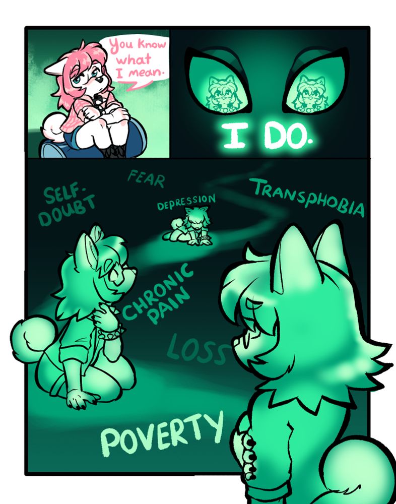 A comic with three panels.

In the first panel, the dog girl sits on her duffel bagm holding her body with both arms and looking off to the side. "You know what I mean," she says.

In panel two, we get a close-up of Moth man's eyes, and we see the dog girl's reflection in them. He says, "I do."

In the third panel, we see a ghostly green trail of energy that flows forward towards the camera, with several ghostly green images of the dog girl placed along the trail. They all look sad, in pain, or timid. Surrounding them are several words in various shades of green. They read, "Fear, self-doubt, depression, transphobia, chronic pain, loss, poverty."