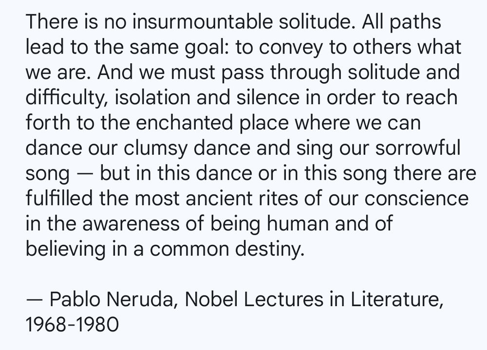 There is no insurmountable solitude. All paths lead to the same goal: to convey to others what we are. And we must pass through solitude and difficulty, isolation and silence in order to reach forth to the enchanted place where we can dance our clumsy dance and sing our sorrowful song — but in this dance or in this song there are fulfilled the most ancient rites of our conscience in the awareness of being human and of believing in a common destiny.

By the poet, Pablo Neruda from his Nobel Prize acceptance speech included in, 'Nobel Lectures in Literature, 1968-1980'.