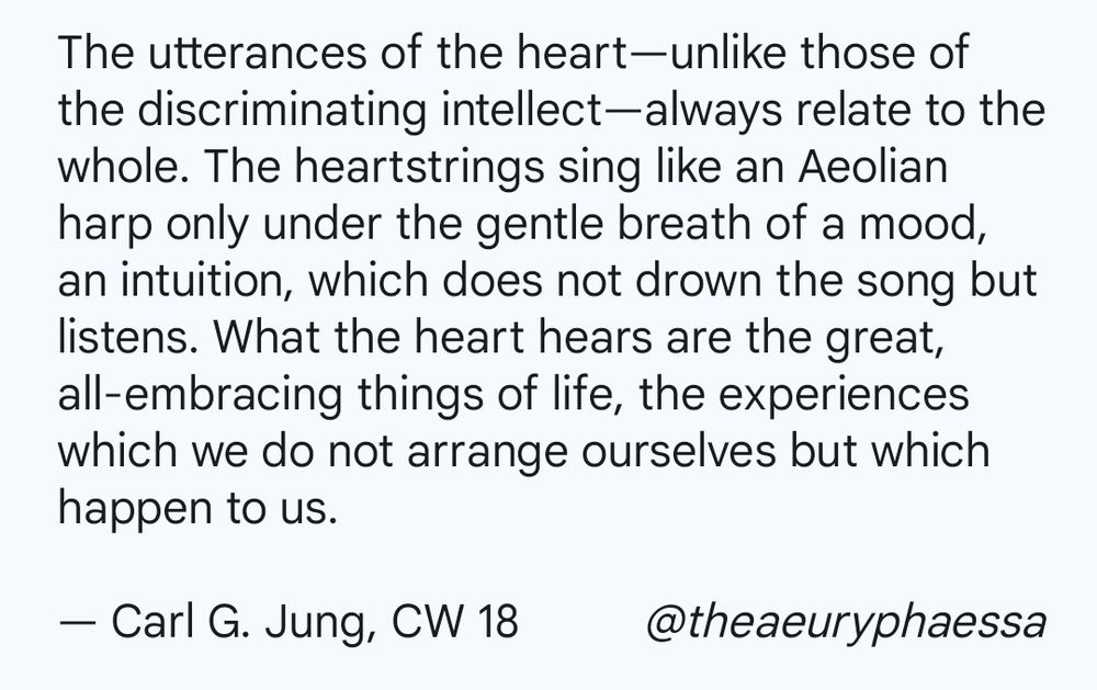 The utterances of the heart—unlike those of the discriminating intellect—always relate to the whole. The heartstrings sing like an Aeolian harp only under the gentle breath of a mood, an intuition, which does not drown the song but listens. What the heart hears are the great, all-embracing things of life, the experiences which we do not arrange ourselves but which happen to us.

By Carl G. Jung, Collected Works 18  