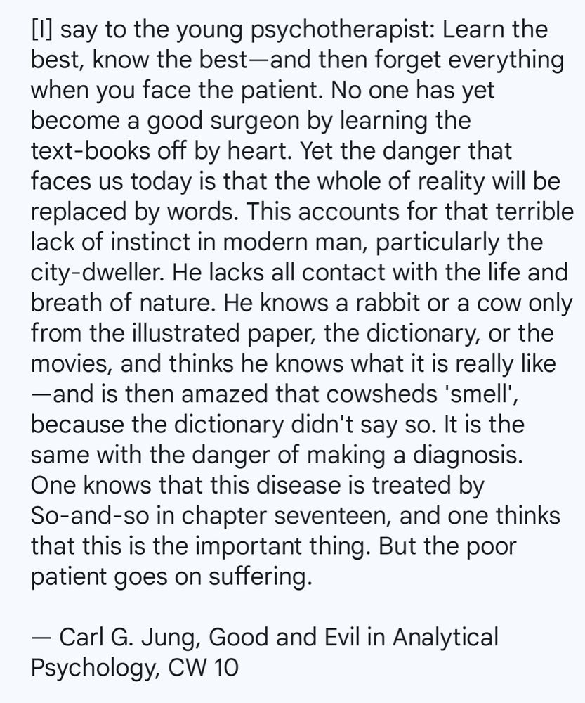 [I] say to the young psychotherapist: Learn the best, know the best—and then forget everything when you face the patient. No one has yet become a good surgeon by learning the text-books off by heart. Yet the danger that faces us today is that the whole of reality will be replaced by words. This accounts for that terrible lack of instinct in modern man, particularly the city-dweller. He lacks all contact with the life and breath of nature. He knows a rabbit or a cow only from the illustrated paper, the dictionary, or the movies, and thinks he knows what it is really like—and is then amazed that cowsheds 'smell', because the dictionary didn't say so. It is the same with the danger of making a diagnosis. One knows that this disease is treated by So-and-so in chapter seventeen, and one thinks that this is the important thing. But the poor patient goes on suffering.

— Carl G. Jung, Good and Evil in Analytical Psychology, CW 10