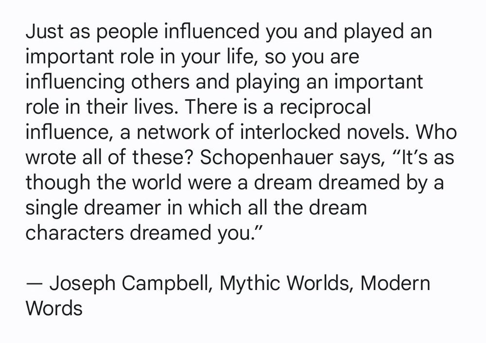 Just as people influenced you and played an important role in your life, so you are influencing others and playing an important role in their lives. There is a reciprocal influence, a network of interlocked novels. Who wrote all of these? Schopenhauer says, "It's as though the world were a dream dreamed by a single dreamer in which all the dream characters dreamed you."

By Joseph Campbell from, 'Mythic Worlds, Modern Words'.