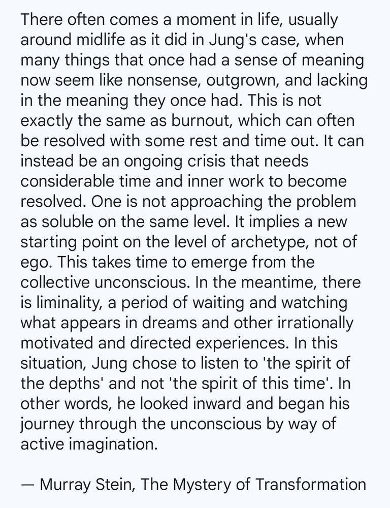 There often comes a moment in life, usually around midlife as it did in Jung's case, when many things that once had a sense of meaning now seem like nonsense, outgrown, and lacking in the meaning they once had. This is not exactly the same as burnout, which can often be resolved with some rest and time out. It can instead be an ongoing crisis that needs considerable time and inner work to become resolved. One is not approaching the problem as soluble on the same level. It implies a new starting point on the level of archetype, not of ego. This takes time to emerge from the collective unconscious. In the meantime, there is liminality, a period of waiting and watching what appears in dreams and other irrationally motivated and directed experiences. In this situation, Jung chose to listen to 'the spirit of the depths' and not 'the spirit of this time'. In other words, he looked inward and began his journey through the unconscious by way of active imagination.

— Murray Stein, The Mystery of Transformation