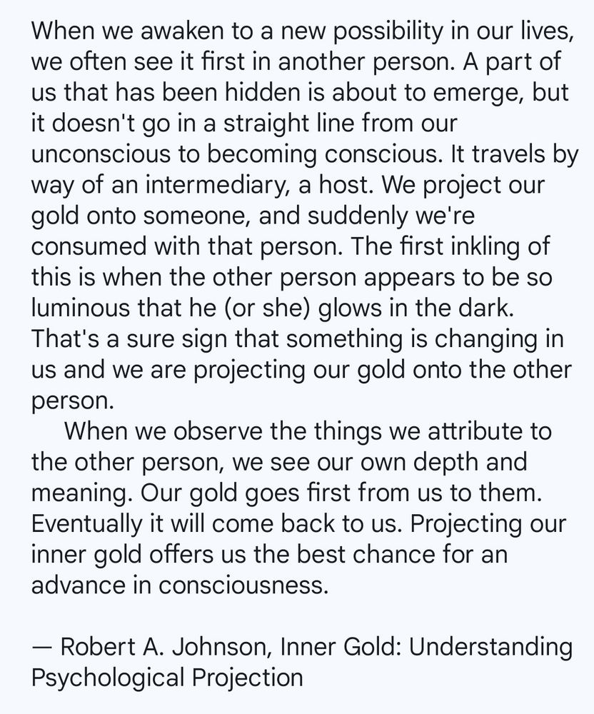 When we awaken to a new possibility in our lives, we often see it first in another person. A part of us that has been hidden is about to emerge, but it doesn't go in a straight line from our unconscious to becoming conscious. It travels by way of an intermediary, a host. We project our gold onto someone, and suddenly we're consumed with that person. The first inkling of this is when the other person appears to be so luminous that he (or she) glows in the dark. That's a sure sign that something is changing in us and we are projecting our gold onto the other person.
     When we observe the things we attribute to the other person, we see our own depth and meaning. Our gold goes first from us to them. Eventually it will come back to us. Projecting our inner gold offers us the best chance for an advance in consciousness.

By Robert A. Johnson from, 'Inner Gold: Understanding APsychological Projection'.
