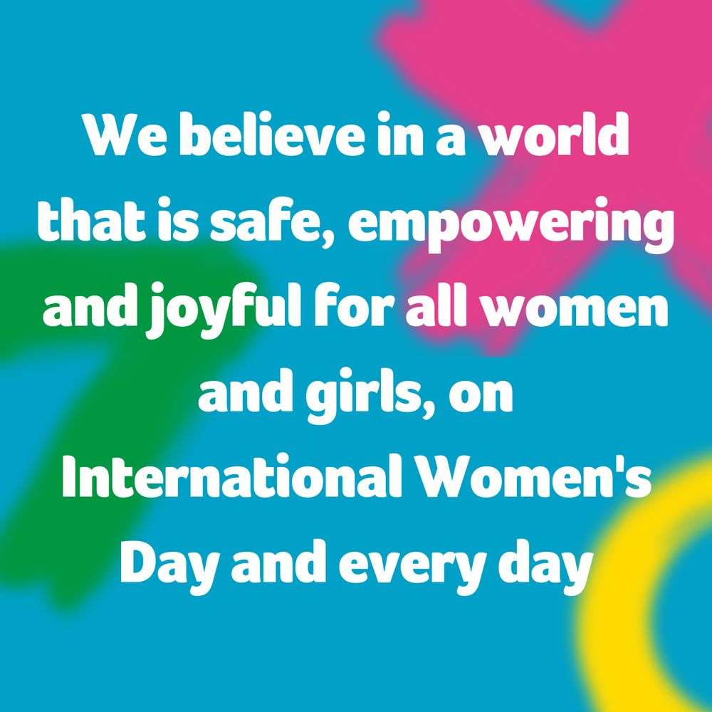 We believe in a world that is safe, empowering and joyful for all women and girls, on International Women's Day and every day