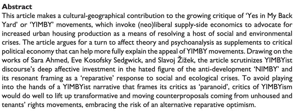 This article makes a cultural-geographical contribution to the growing critique of ‘Yes in My Back Yard’ or ‘YIMBY’ movements, which invoke (neo)liberal supply-side economics to advocate for increased urban housing production as a means of resolving a host of social and environmental crises. The article argues for a turn to affect theory and psychoanalysis as supplements to critical political economy that can help more fully explain the appeal of YIMBY movements. Drawing on the works of Sara Ahmed, Eve Kosofsky Sedgwick, and Slavoj Žižek, the article scrutinizes YIMBYist discourse’s deep affective investment in the hated figure of the anti-development ‘NIMBY’ and its resonant framing as a ‘reparative’ response to social and ecological crises. To avoid playing into the hands of a YIMBYist narrative that frames its critics as ‘paranoid’, critics of YIMBYism would do well to lift up transformative and moving counterproposals coming from unhoused and tenants’ rights movements, embracing the risk of an alternative reparative optimism.