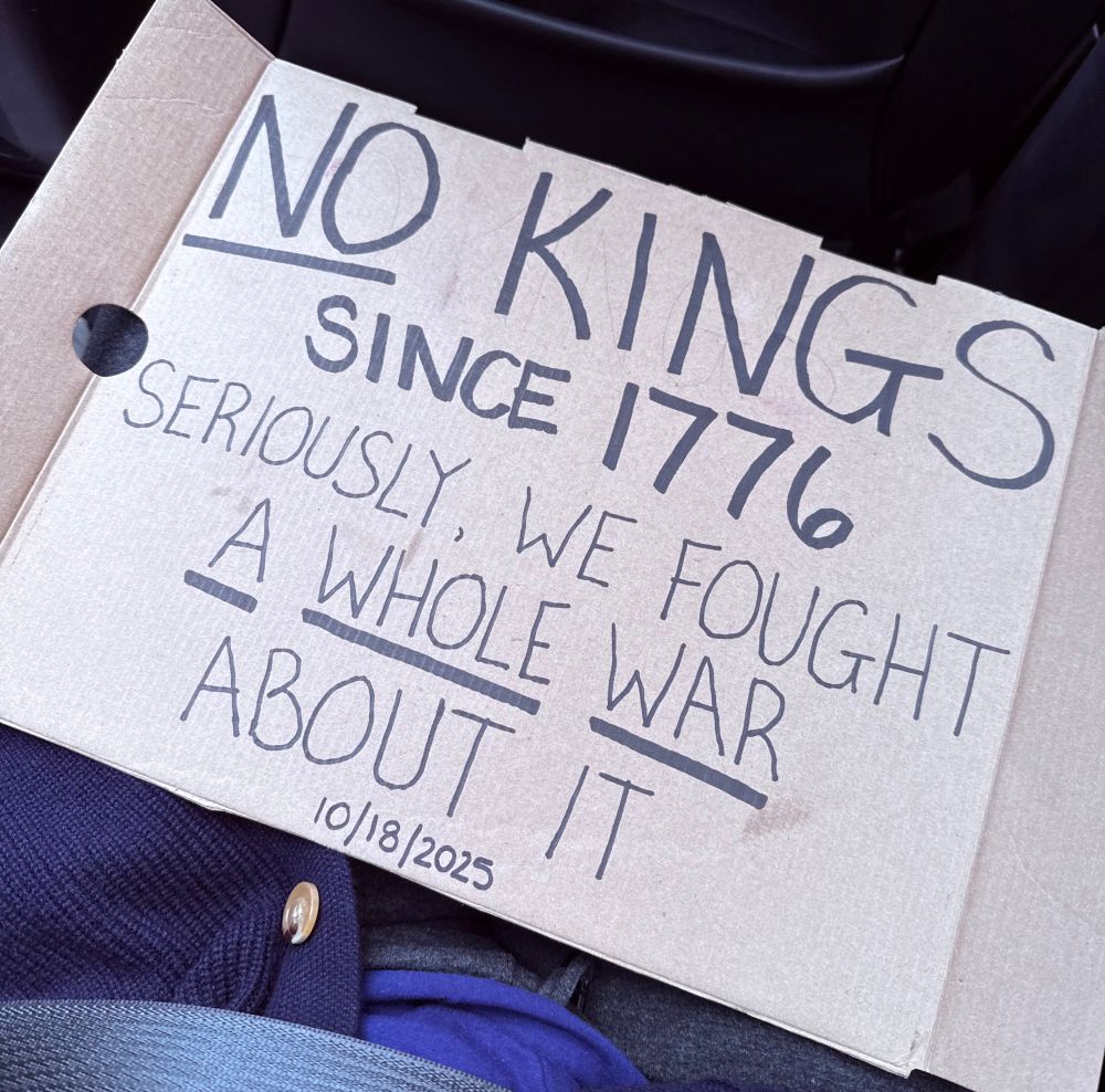 My protest sign for no kings day:
NO KINGS SINCE 1776
SERIOUSLY, WE FOUGHT A WHOLE WAR ABOUT IT
10/18/2025