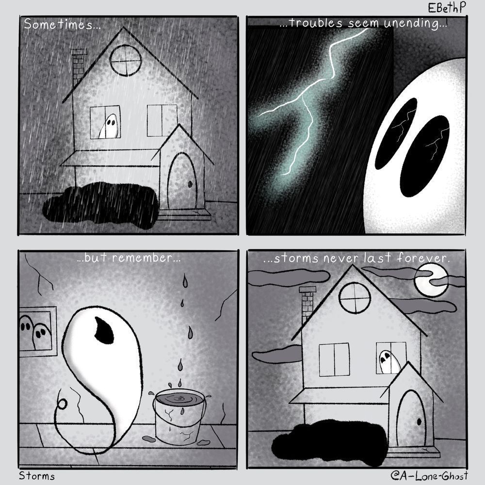 Four panel comic 
Panel 1: exterior of a house shrouded in rain. A ghost looks out a window. Text says:Sometimes…
Panel 2: inside the house now a flash of lightening outside the window reflects in the ghosts eyes. Text says: …troubles seem unending…
Panel 3: In a room of the house with the ghost, there is a bucket catching drips from the ceiling. Text says: …But remember…
Panel 4: Exterior of the house again. The rain has stopped and clouds are breaking to reveal the moon. Ghost peers out another window with happy eyes. Text reads: …storms never last forever.