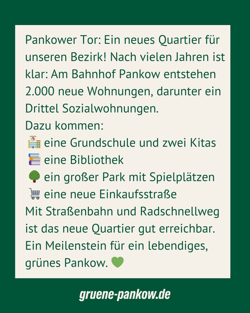 Grafik im bündnisgrünen Design mit beigefarbenem Textfeld. Text:
„Pankower Tor: Ein neues Quartier für unseren Bezirk! Nach vielen Jahren ist klar: Am Bahnhof Pankow entstehen 2.000 neue Wohnungen, darunter ein Drittel Sozialwohnungen. Dazu kommen: eine Grundschule und zwei Kitas, eine Bibliothek, ein großer Park mit Spielplätzen, eine neue Einkaufsstraße. Mit Straßenbahn und Radschnellweg ist das neue Quartier gut erreichbar. Ein Meilenstein für ein lebendiges, grünes Pankow. 💚“
Unten steht: gruene-pankow.de.