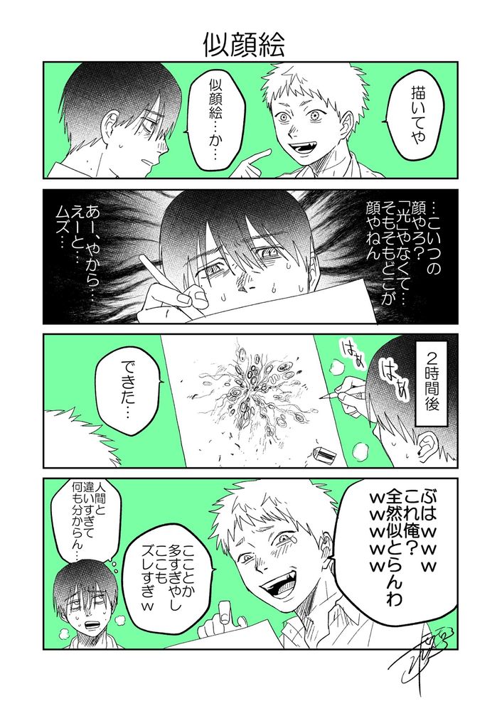 4コマ漫画

1コマ目
ヒカル「描いてや」よしき「似顔絵…か…」

2コマ目
悩むよしき「…こいつの顔やろ？『光』やなくて…そもそもどこが顔やねん　あー、やから…えーと…ムズ…」

3コマ目
ナレーション「2時間後」よしき「出来た」
ぐにゃぐにゃとしたヒカルの絵

4コマ目
爆笑するヒカル「ぶはwwwこれ俺？全然似とらんわwwwwwこことか多すぎやしここもズレすぎw」
よしき（人間と違いすぎて何も分からん…）