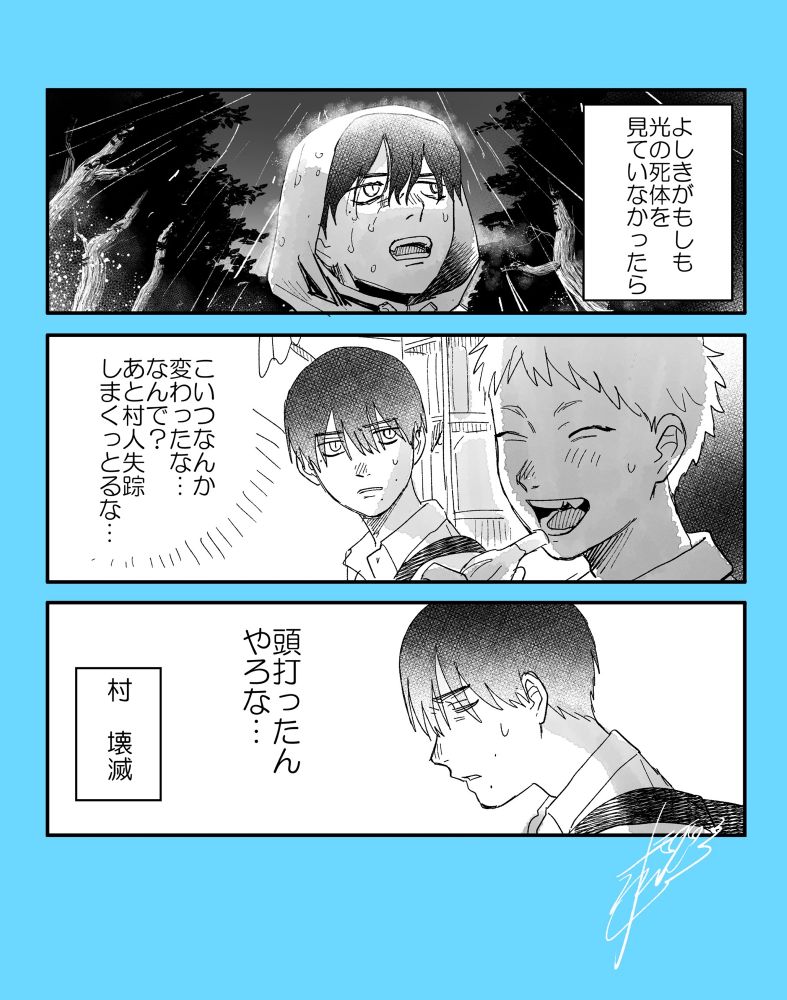 3コマ漫画

一コマ目　よしきが雨の日の山で光を探している　

ナレーション「よしきがもしもひかるの死体を見ていなかったら」

二コマ目　アイスを食べるヒカルを見ているよしき

よしき「こいつなんか変わったな…なんで？あと村人失踪しまくっとるな…」

三コマ目　結論に至るよしき

よしき「頭打ったんやろな…」
ナレーション「村　壊滅」