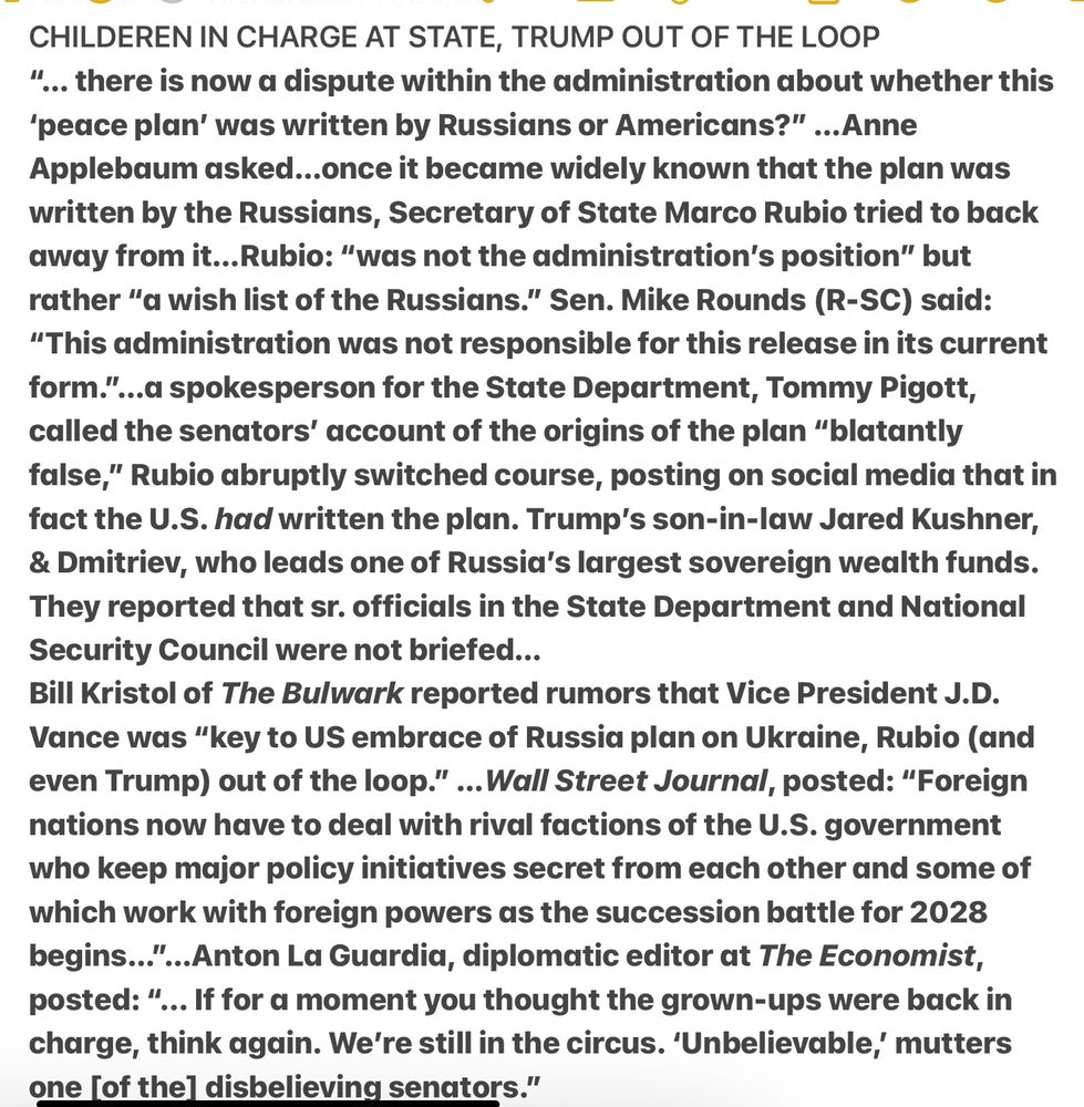 CHILDEREN IN CHARGE AT STATE
“... there is now a dispute within the administration about whether this
‘peace plan’ was written by Russians or Americans?” ...Anne
Applebaum asked...once it became widely known that the plan was
written by the Russians, Secretary of State Marco Rubio tried to back
away from it...Rubio: “was not the administration's position” but
 “a wish list of the Russians.” Sen. Mike Rounds (R-SC): 
“This administration was not responsible for this release in its current
form."...a spokesperson for State, Tommy Pigott,
called senators’ account of the origins of the plan “blatantly
false,” Rubio abruptly switched course, posting...that in
fact the U.S. had written the plan. [Trump's son-in-law Jared Kushner,
& Dmitriev, who leads one of Russia's largest sovereign wealth fund, wrote it].
State and National & Security Council were not briefed...
The Bulwark reported rumors that VP Vance was “key to US embrace of Russia plan on Ukraine, Rubio (and even Trump) out of the loop.” ...Wall Street Journal, posted: “Foreign nations now have to deal with rival factions of the U.S. government who keep major policy initiatives secret from each other and some of
which work with foreign powers as the succession battle for 2028
begins..."...Anton La Guardia, diplomatic editor at The Economist,
posted: “... If for a moment you thought the grown-ups were back in
charge, think again. We're still in the circus. ‘Unbelievable,’ mutters a disbelieving senators.”
