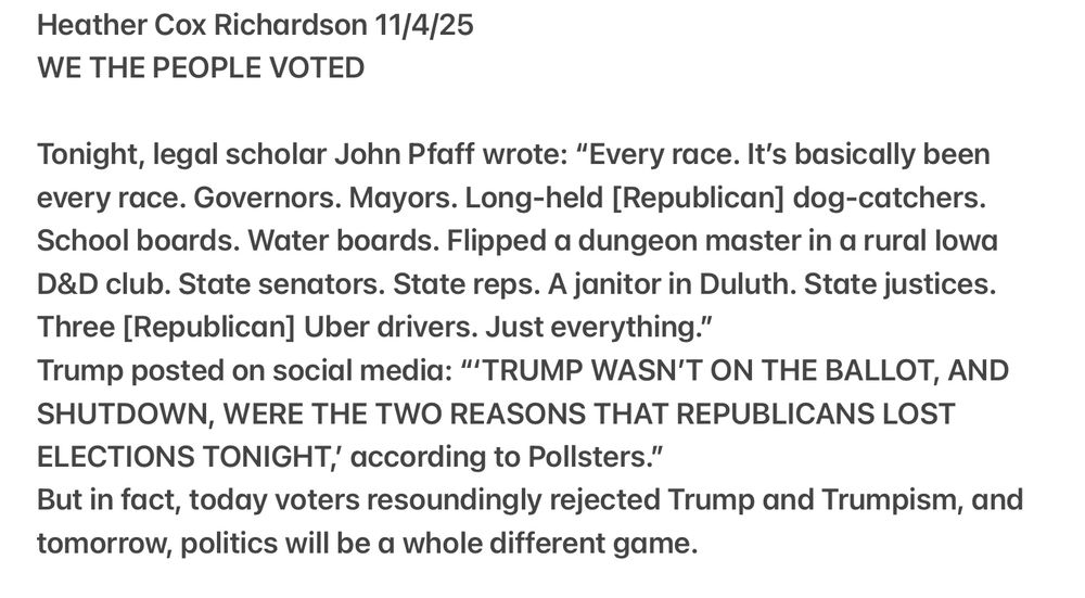 Heather Cox Richardson 11/4/25 WE THE PEOPLE VOTED Tonight, legal scholar John Pfaff wrote: “Every race. It's basically been every race. Governors. Mayors. Long-held [Republican] dog-catchers. School boards. Water boards. Flipped a dungeon master in a rural lowa D&D club. State senators. State reps. A janitor in Duluth. State justices. Three [Republican] Uber drivers. Just everything.” Trump posted on social media: “TRUMP WASN'T ON THE BALLOT, AND SHUTDOWN, WERE THE TWO REASONS THAT REPUBLICANS LOST ELECTIONS TONIGHT, according to Pollsters.” But in fact, today voters resoundingly rejected Trump and Trumpism, and tomorrow, politics will be a whole different game. 
