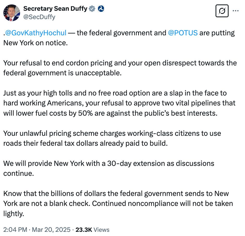 Tweet from USDOT Sec. Sean Duffy: 

".
@GovKathyHochul
 — the federal government and 
@POTUS
 are putting New York on notice.

Your refusal to end cordon pricing and your open disrespect towards the federal government is unacceptable.

Just as your high tolls and no free road option are a slap in the face to hard working Americans, your refusal to approve two vital pipelines that will lower fuel costs by 50% are against the public’s best interests.

Your unlawful pricing scheme charges working-class citizens to use roads their federal tax dollars already paid to build.

We will provide New York with a 30-day extension as discussions continue.

Know that the billions of dollars the federal government sends to New York are not a blank check. Continued noncompliance will not be taken lightly."