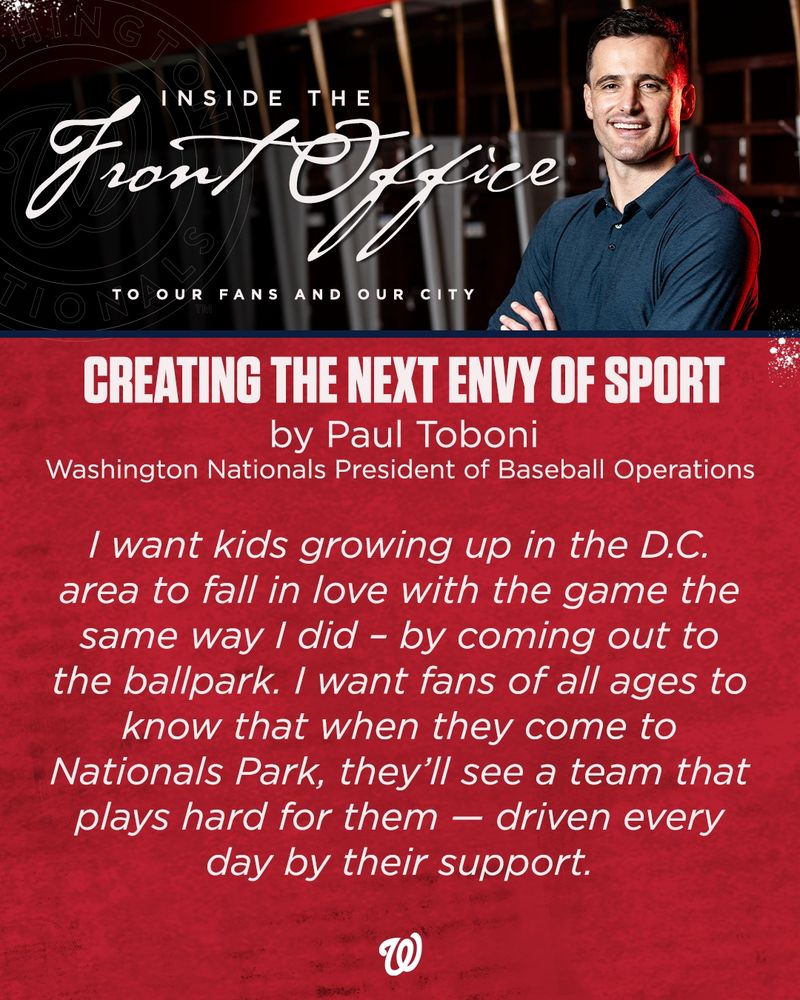 A graphic featuring a photo of Nationals President of Baseball Operations Paul Toboni as well as a statement pulled from Toboni's letter to fans (link available in main copy).

Top text reads: Inside The Front Office. To Our Fans And Our City.

Bottom text reads: "Creating The Next Envy of Sport, by Paul Toboni, Washington Nationals President of Baseball Operations

I want kids growing up in the D.C. area to fall in love with the game the same way I did -- by coming out to the ballpark. I want fans of all ages to know that when they come to Nationals Park, they'll see a team that plays hard for them -- driven every day by their support."

The bottom of the graphic features a white Curly W logo.