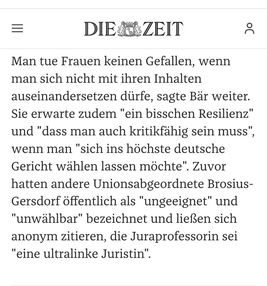 Ausschnitt aus einem Zeit-Artikel:

Man tue Frauen keinen Gefallen, wenn man sich nicht mit ihren Inhalten auseinandersetzen dürfe, sagte Bär weiter.
Sie erwarte zudem "ein bisschen Resilienz" und "dass man auch kritikfähig sein muss", wenn man "sich ins höchste deutsche Gericht wählen lassen möchte". Zuvor hatten andere Unionsabgeordnete Brosius-Gersdorf öffentlich als "ungeeignet" und
"unwählbar" bezeichnet und ließen sich anonym zitieren, die Juraprofessorin sei
"eine ultralinke Juristin".