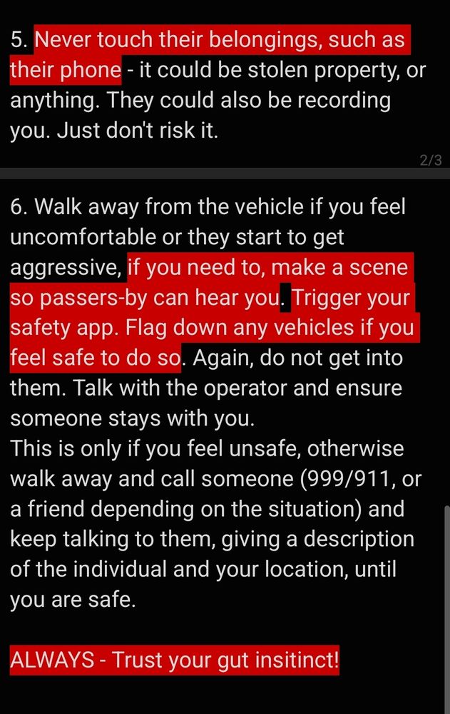 6. Walk away from the vehicle if you feel uncomfortable or they start to get aggressive, if you need to, make a scene so passers-by can hear you. Trigger your safety app. Flag down any vehicles if you feel safe to do so. Again, do not get into them. Talk with the operator and ensure someone stays with you. 
This is only if you feel unsafe, otherwise walk away and call someone (999/911, or a friend depending on the situation) and keep talking to them, giving a description of the individual and your location, until you are safe. 

ALWAYS - Trust your gut insitinct!
