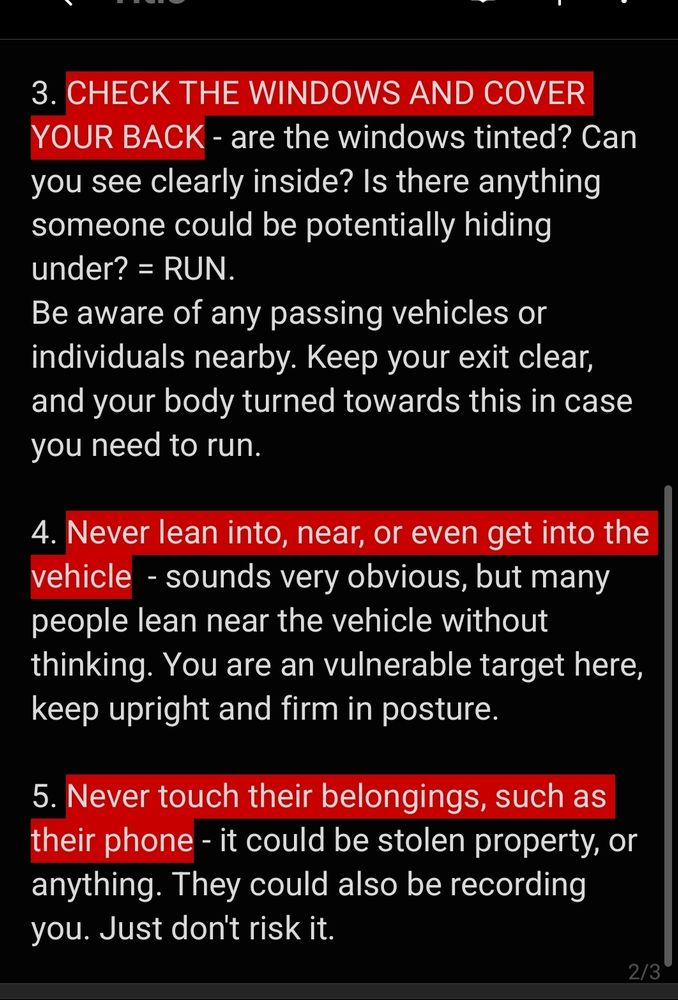 3. CHECK THE WINDOWS AND COVER YOUR BACK - are the windows tinted? Can you see clearly inside? Is there anything someone could be potentially hiding under? = RUN. 
Be aware of any passing vehicles or individuals nearby. Keep your exit clear, and your body turned towards this in case you need to run. 

4. Never lean into, near, or even get into the vehicle  - sounds very obvious, but many people lean near the vehicle without thinking. You are an vulnerable target here, keep upright and firm in posture. 

5. Never touch their belongings, such as their phone - it could be stolen property, or anything. They could also be recording you. Just don't risk it. 