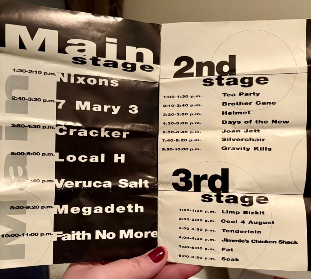 Open program. Left side is black with white font, right side is white with black font. 

Line up:
Main Stage
1:30-2:10PM Nixons
2:40-3:20PM 7 Mary 3
3:50-4:30PM Cracker
5:00-6:00PM Local H
6:40-7:40PM Veruca Salt
8:20-8:20PM Megadeath
10:00-11:00PM Faith No More

2nd Stage
1:00-1:30PM Tea Party
2:10-2:40PM Brother Cane
3:20-3:50PM Helmet
4:30-5:00PM Days of the New
6:00-6:40PM Joan Jett
7:40-8:20 PM Silverchair
9:20-10:00PM Gravity Kills

3rd Stage
1:00-1:30PM Limp Bizkit
2:00-2:30PM Cool 4 August
3:00-3:30PM Tenderloin
4:00-4:30 Jimmie’s Chicken Shack
5:00-5:30PM Fat
6:00-6:30PM Soak