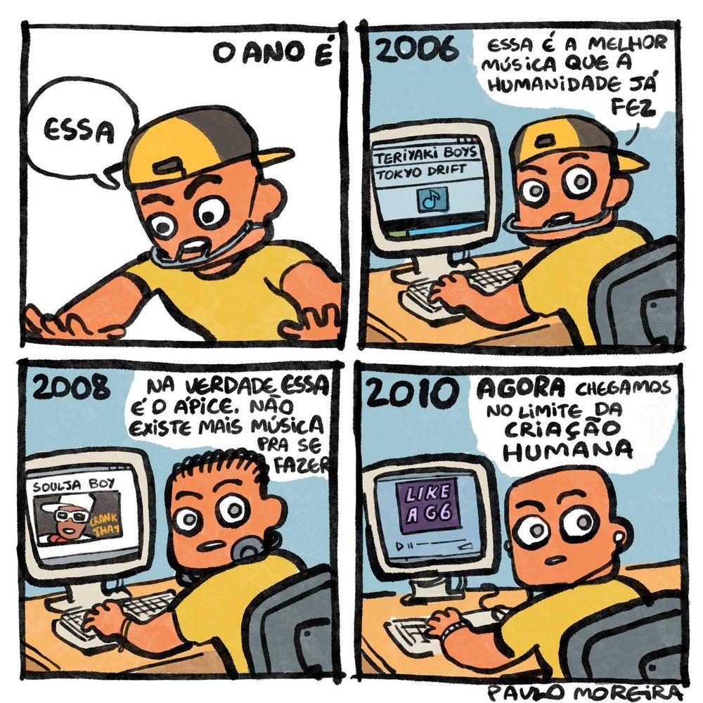 quadrinho com quatro quadros, vemos o passar de anos, primeiro com o personagem em 2006, de boné pra trás e usando aparelho extrabucal falando de olhos arregalados "ESSA É A MELHOR MÚSICA QUE A HUMANIDADE JÁ FEZ" e na sua frente a tela de computador com a música "teriyaki boys - tokyo drift"
ano de 2008 o mesmo personagem agora com uns cabelinho pra trás, fones de ouvido e pulseira do reggae diz "na verdade ESSA é o ápice. Não existe mais música pra se fazer" e na tela do computador "soulja boy - crank that"
ano de 2010, na tela do PC vemos "LIKE A G6" e o mesmo menino falando "agora chegamos no limite da CRIAÇÃO HUMANA"