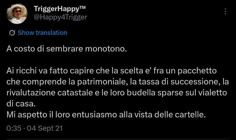 TriggerHappyT™
@Happy4Trigger

A costo di sembrare monotono. 

Ai ricchi va fatto capire che la scelta e' fra un pacchetto che comprende la patrimoniale, la tassa di successione, la rivalutazione catastale e le loro budella sparse sul vialetto di casa. 
Mi aspetto il loro entusiasmo alla vista delle cartelle.

O:35- 04 Sept 21