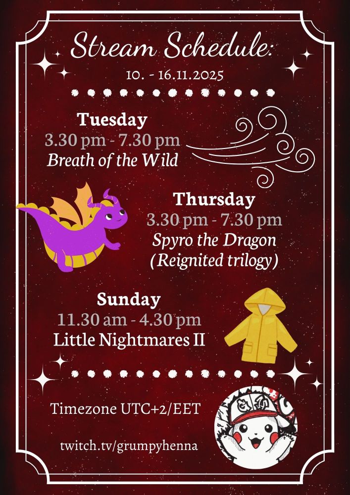 Stream Schedule:
10. - 16.11.2025

Tuesday
3.30 pm - 7.30 pm
Breath of the Wild

Thursday
3.30 pm - 7.30 pm
Spyro the Dragon
(Reignited trilogy)

Sunday
11.30 am - 4.30 pm
Little Nightmares II

*wind for Breath of the Wild, a chubby purple/yellow dragon for Spyro and yellow raincoat for Nightmares*

Timezone UTC+2/EET

twitch.tv/grumpyhenna