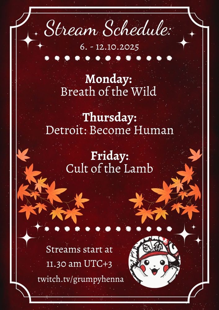 Stream Schedule:
6. - 12.10.2025

Monday:
Breath of the Wild

Thursday:
Detroit: Become Human

Friday:
Cult of the Lamb

*branched with orange maple leaves on both side*

Streams start at
11.30 am UTC+3

twitch.tv/grumpyhenna