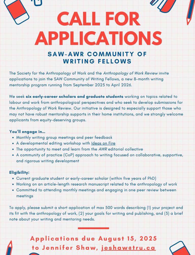 The Society for the Anthropology of Work and the Anthropology of Work Review invite applications to join the SAW Community of Writing Fellows, a new 8-month writing mentorship program running from September 2025 to April 2026.

We seek six early-career scholars and graduate students working on topics related to labor and work from anthropological perspectives and who seek to develop submissions for the Anthropology of Work Review.

Our initiative is designed to especially support those who may not have robust mentorship supports in their home institutions, and we strongly welcome applicants from equity-deserving groups.

You’ll engage in…
•	Monthly writing group meetings and peer feedback
•	A developmental editing workshop with Ideas on Fire [ideasonfire.net]
•	The opportunity to meet and learn from the AWR editorial collective
•	A community of practice (CoP) approach to writing focused on collaborative, supportive, and rigorous writing development

Eligibility:
•	Current graduate student or early-career scholar (within five years of PhD)
•	Working on an article-length research manuscript related to the anthropology of work
•	Committed to attending monthly meetings and engaging in one peer review between meetings

To apply, please submit a short application of max 500 words describing (1) your project and its fit with the anthropology of work, (2) your goals for writing and publishing, and (3) a brief note about your writing and mentoring needs. Applications due August 15, 2025 to Jennifer Shaw, SAW Mentorship Coordinator, at jeshaw@tru.ca. Questions are also welcome!