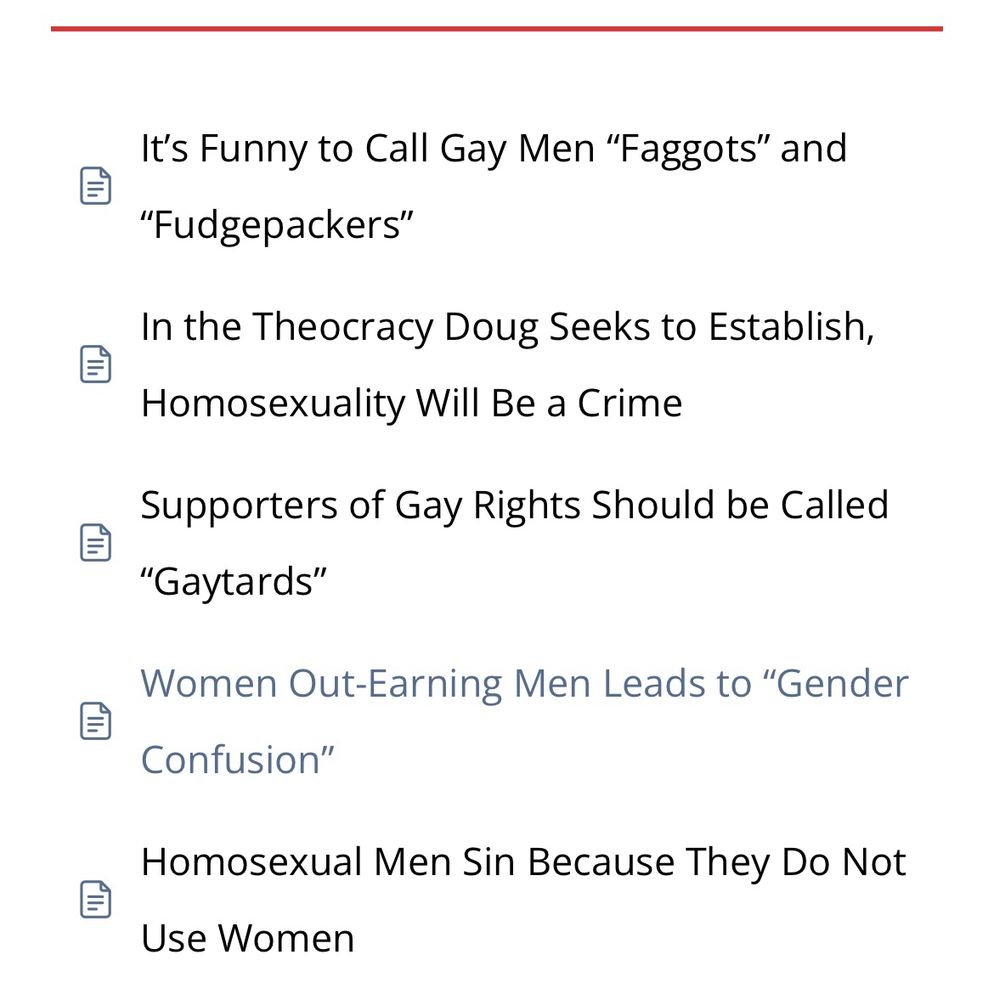 Screenshot from Doug Wilson Believes/
LGBTQ+ Issues

•It’s Funny to Call Gay Men “Faggots” and “Fudgepackers”
•In the Theocracy Doug Seeks to Establish, Homosexuality Will Be a Crime
•Supporters of Gay Rights Should be Called “Gaytards”
•Women Out-Earning Men Leads to “Gender Confusion”
•Homosexual Men Sin Because They Do Not Use Women