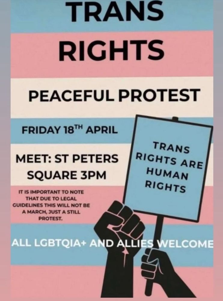 TRANS RIGHTS

PEACEFUL PROTEST

FRIDAY 18TH APRIL

MEET: ST PETERS SQUARE 3PM

IT IS IMPORTANT TO NOTE THAT DUE TO LEGAL GUIDELINES THIS WILL NOT BE A MARCH, JUST A STILL PROTEST.

TRANS RIGHTS ARE HUMAN RIGHTS

ALL LGBTQIA+ AND ALLIES WELCOME