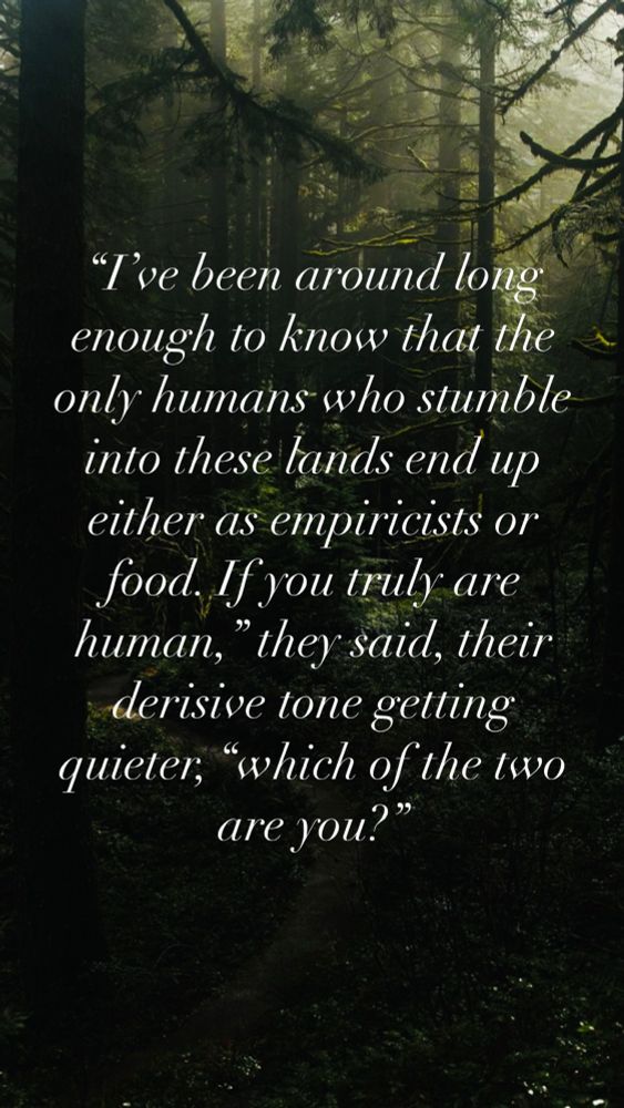 An image of a dark forest with italicized text over it reading: “I’ve been around long enough to know that the only humans who stumble into these lands end up either as empiricists or food. If you truly are human,” they said, their derisive tone getting quieter, “which of the two are you?”