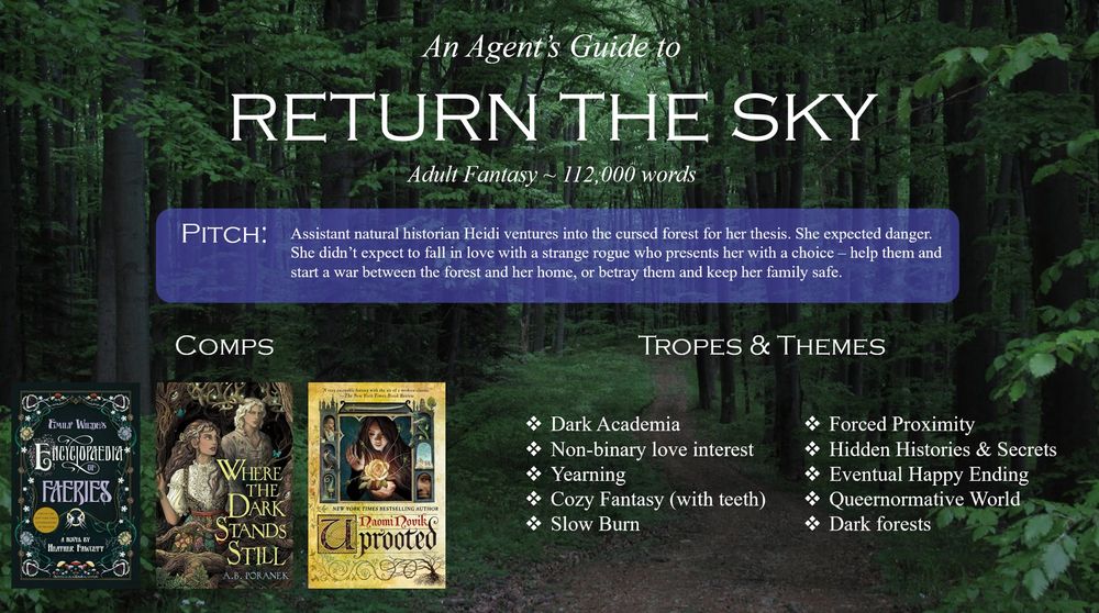 A graphic which reads: An agent’s guide to RETURN THE SKY, Adult Fantasy, 112,000 words. PITCH: Assistant natural historian Heidi ventures into the cursed forest for her thesis. She expected danger. She didn’t expect to fall in love with a strange rogue who presents her with a choice - help them and start a war between the forest and her home, or betray them and keep her family safe. Comps are Emily Wilde’s Encyclopaedia of Faeries, Where the Dark Stands Still, and Uprooted. Tropes and themes include dark academia, non-binary love interest, yearning, cozy fantasy (with teeth), slow burn, forced proximity, hidden histories and secrets, eventual happy ending, queernormative world, and dark forests.