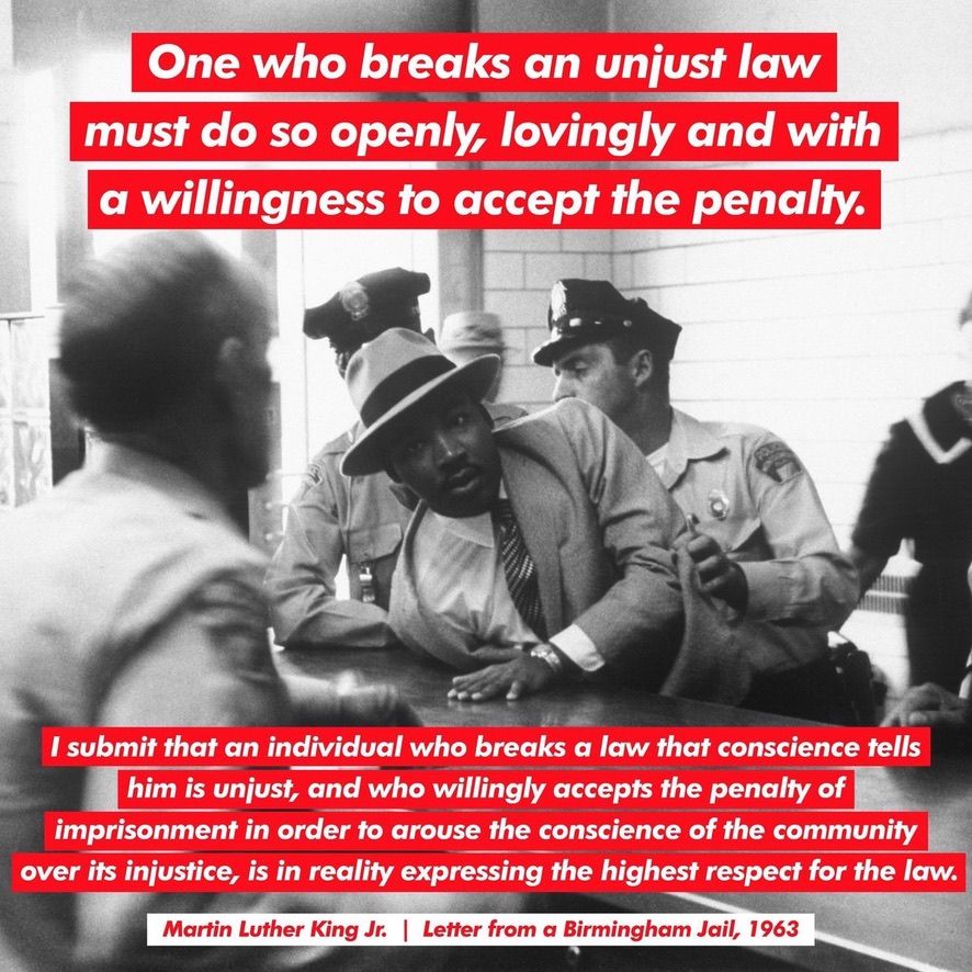 MLK Jr. 

One who breaks an unjust law must do so openly, lovingly and with a willingness to accept the penalty.

I submit that an individual who breaks a law that conscience tells him is unjust, and who willingly accepts the penalty of imprisonment in order to arouse the conscience of the community over its injustice, is in reality expressing the highest respect for the law.

Martin Luther King Jr. | Letter from a Birmingham Jail, 1963