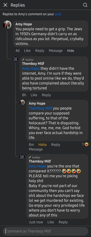 Comments on my fb post
Amy Hope: you people need to get a grip. The Jews in 1930s Germany didn't carry on as ridiculous as you lot. Perpetual, crybaby victims. 
Themboy Milf: they didn't have the internet, Amy. I'm sure if they were able to post online like we do, they'd also have complained about literally being tortured
Amy: you people compare your supposed suffering to that of the holocaust? That is disgusting. Whiny, me, me, me. God forbid you ever face actual hardship in life.
Themboy Milf: you're the one that compared it?????? (4 tilted laughing emojis) PLEASE tell me you're joking holy shit
Baby if you're not part of our community then you can't say shit about the hardships we face lol we get murdered for existing. Go enjoy your privileged life where you don't have to worry about any of this