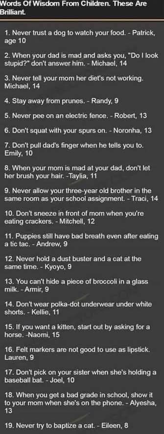 
Words Of Wisdom From Children. These Are Brilliant.
1. Never trust a dog to watch your food. - Patrick, age 10
2. When your dad is mad and asks you, "Do I look stupid?" don't answer him. - Michael, 14
3. Never tell your mom her diet's not working. Michael, 14
4. Stay away from prunes. - Randy, 9
5. Never pee on an electric fence. - Robert, 13
6. Don't squat with your spurs on. - Noronha, 13
7. Don't pull dad's finger when he tells you to. Emily, 10
8. When your mom is mad at your dad, don't let her brush your hair. -Taylia, 11
9. Never allow your three-year old brother in the same room as your school assignment. - Traci, 14
10. Don't sneeze in front of mom when you're eating crackers. - Mitchell, 12
11. Puppies still have bad breath even after eating a tic tac. - Andrew, 9
12. Never hold a dust buster and a cat at the same time. - Kyoyo, 9
13. You can't hide a piece of broccoli in a glass milk. -Armir, 9
14. Don't wear polka-dot underwear under white shorts. - Kellie, 11
15. If you want a kitten, start out by asking for a horse. -Naomi, 15
16. Felt markers are not good to use as lipstick. Lauren, 9
17. Don't pick on your sister when she's holding a baseball bat. - Joel, 10
18. When you get a bad grade in school, show it to your mom when she's on the phone. - Alyesha, 13
19. Never try to baptize a cat. - Eileen, 8