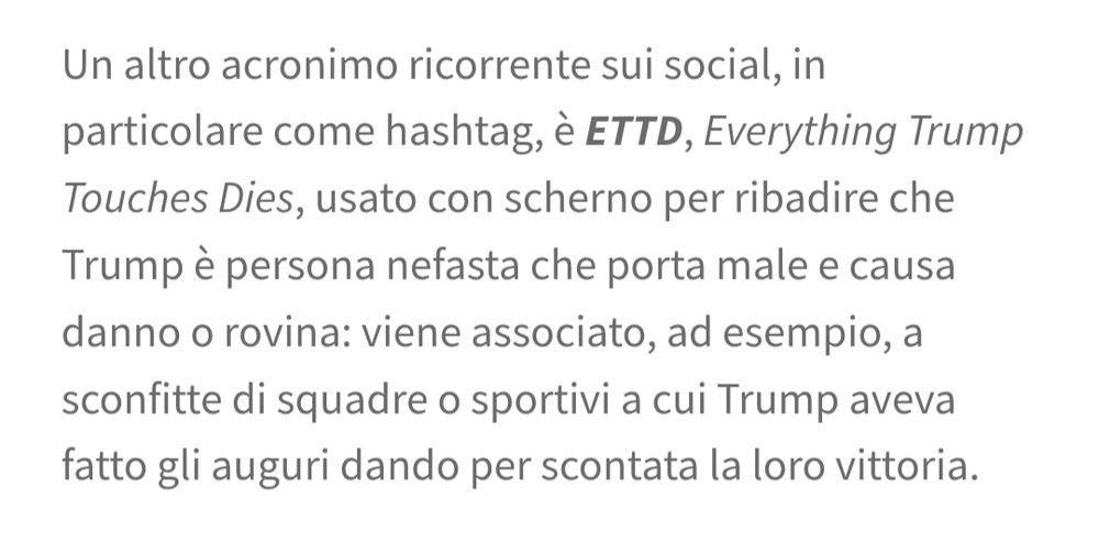 Un altro acronimo ricorrente sui social, in particolare come hashtag, è ETTD, Everything Trump Touches Dies, usato con scherno per ribadire che Trump è persona nefasta che porta male e causa danno o rovina: viene associato, ad esempio, a sconfitte di squadre o sportivi a cui Trump aveva fatto gli auguri dando per scontata la loro vittoria.
