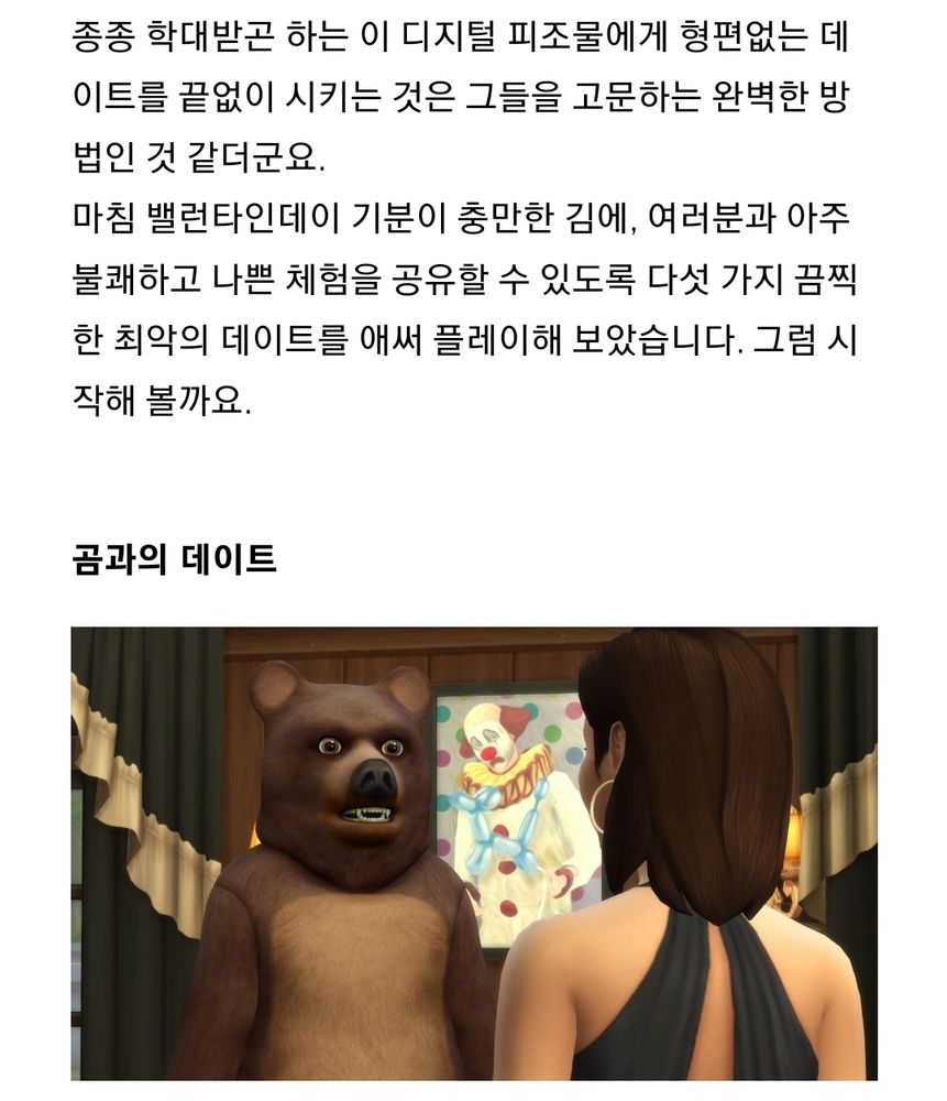 종종 학대받곤 하는 이 디지털 피조물에게 형편없는 데이트를 끝없이 시키는 것은 그들을 고문하는 완벽한 방법인 것 같더군요.
마침 밸런타인데이 기분이 충만한 김에, 여러분과 아주 불쾌하고 나쁜 체험을 공유할 수 있도록 다섯 가지 끔찍한 최악의 데이트를 애써 플레이해 보았습니다. 그럼 시작해 볼까요.
 

곰과의 데이트
(곰(코스튬을 입은 심)과 그런 곰을 쳐다보는 심의 뒷모습 사진)