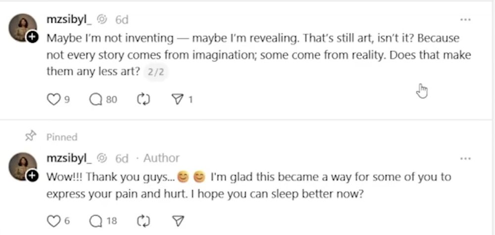 Suite des posts sur Threads. Les messages sont en anglais, mais les voici en français directement :

« Peut-être que je n'invente pas –– peut-être que je ne fais que révéler. Mais c'est toujours de l'art, non ? Parce que toutes les histoires n'ont pas pour origine l'imagination, certaines viennent de la réalité. Est-ce que cela en fait des histoires moindres ? » 

Suivi par le post suivant qui ne fait pas partie du thread original mais a été posté plus tard :
« Wow ! Merci les gars. Je suis ravie que ce soit devenu une opportunité pour vous permettre d'exprimer votre douleur. J'espère que vous dormirez mieux à présent ! »