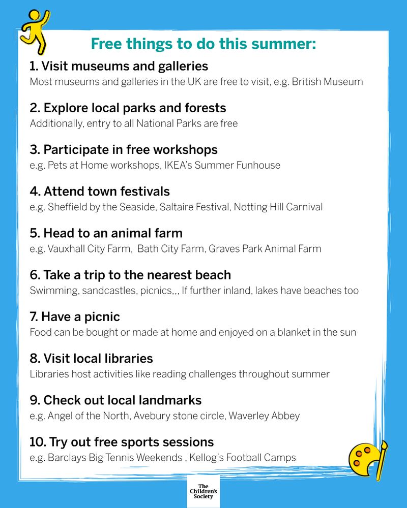 Heading: Free things to do this summer: Body: 1. Visit museums and galleries - Most museums and galleries in the UK are free to visit, e.g. British Museum. 2. Explore local parks and forests - Additionally, entry to all National Parks are free. 3. Participate in free workshops - e.g. Pets at Home workshops, IKEA’s Summer Funhouse. 4. Attend town festivals - e.g. Sheffield by the Seaside, Saltaire Festival, Notting Hill Carnival. 5. Head to an animal farm - e.g. Vauxhall City Farm, Bath City Farm, Graves Park Animal Farm. 6. Take a trip to the nearest beach - Swimming, sandcastles, picnics... If further inland, lakes have beaches too. 7. Have a picnic - Food can be bought or made at home and enjoyed on a blanket in the sun. 8. Visit local libraries - Libraries host activities like reading challenges throughout summer. 9. Check out local landmarks - e.g. Angel of the North, Avebury stone circle, Waverley Abbey. 10. Try out free sports sessions - e.g. Barclays Big Tennis Weekends , Kellog’s Football Camps.