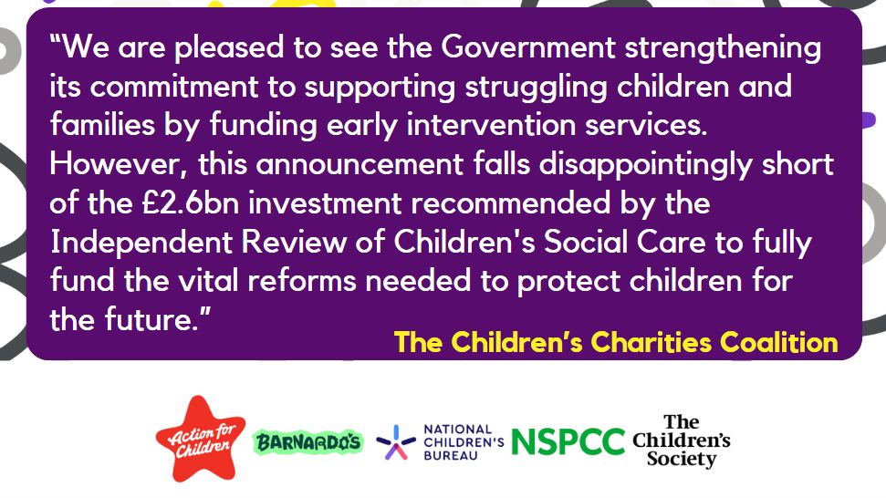 "We are pleased to see the Government strengthening its commitment to supporting struggling children and families by funding early intervention services. However, this announcement falls disappointingly short of the £2.6bn investment recommended by the Independent Review of Children's Social Care to fully fund the vital reforms needed to protect children for the future."