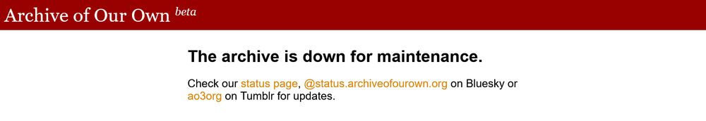 AO3 banner stating: The archive is down for maintenance.
Check our status page, @status.archiveofourown.org on Bluesky or ao3org on Tumblr for updates.