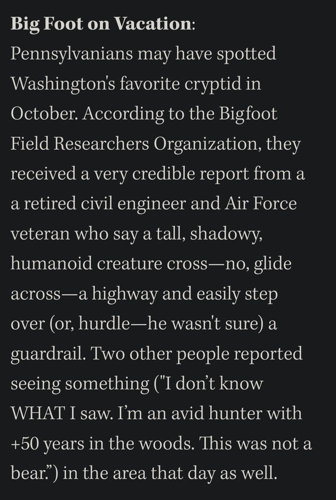 Screenshot of a paragraph from The Stranger. Text follows.

"Big Foot on Vacation:  Pennsylvanians may have spotted  Washington's favorite cryptid in  October. According to the Bigfoot  Field Researchers Organization, they  received a very credible report from a  a retired civil engineer and Air Force  veteran who say a tall, shadowy,  humanoid creature cross---no, glide  across-a highway and easily step  over (or, hurdle--he wasnt sure) a  guardrail. Two other people reported  seeing something ('I don't know  WHAT I saw. I' m an avid hunter with  +50 years in the woods. This was not a  bear") in the area that day as well."