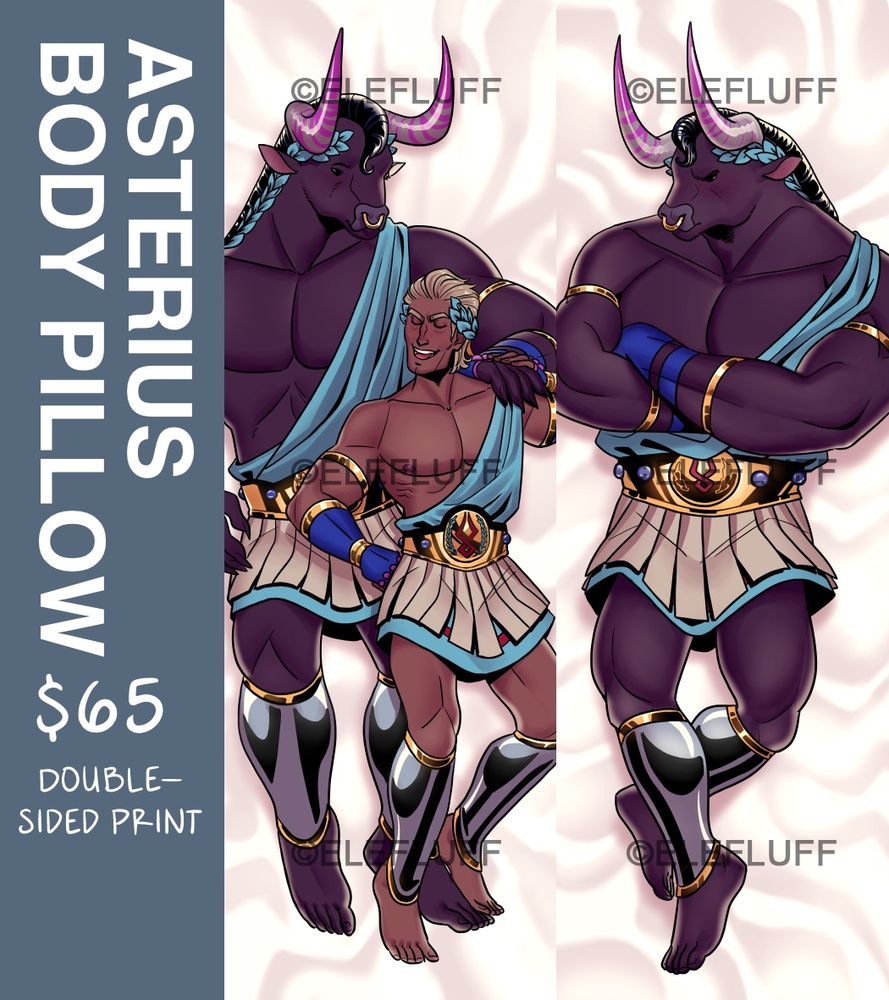 A double sided pillowcase design featuring Asterius (and, on one side, Theseus) from Hades. The text on the side reads “ASTERIUS BODY PILLOW, $65
DOUBLE-SIDED PRINT”

There are a few watermarks over the pillow designs that read “© Elefluff”