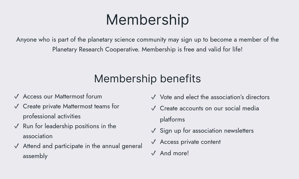 Membership

Anyone who is part of the planetary science community may sign up to become a member of the Planetary Research Cooperative. Membership is free and valid for life!

Membership benefits

* Access our Mattermost forum
* Create private Mattermost teams for professional activities
* Run for leadership positions in the association
* Attend and participate in the annual general assembly
* Vote and elect the association’s directors
* Create accounts on our social media platforms
* Sign up for association newsletters
* Access private content
* And more!