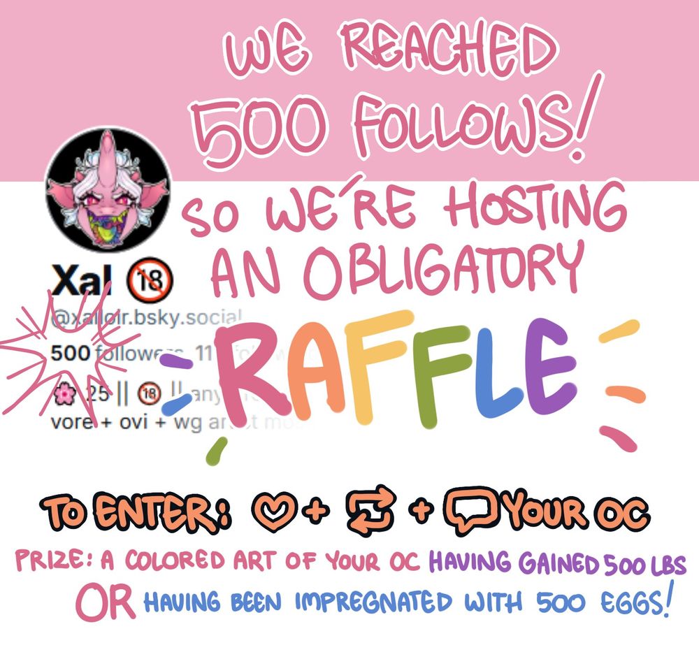 Picture says: We reached 500 Follows! so we are hosting an obligatory raffle!
Like, Repost, Comment Your OC to enter
Prize: A colored art of your OC having gained 500 lbs or having been impregnated with 500 eggs!