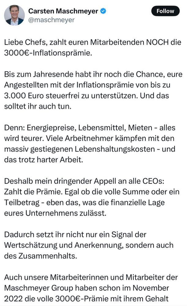X-Post von Carsten Maschmeyer: “Liebe Chefs, zahlt euren Mitarbeitenden NOCH die 3000€-Inflationsprämie. 
 
Bis zum Jahresende habt ihr noch die Chance, eure Angestellten mit der Inflationsprämie von bis zu 3.000 Euro steuerfrei zu unterstützen. Und das solltet ihr auch tun. 
 
Denn: Energiepreise, Lebensmittel, Mieten - alles wird teurer. Viele Arbeitnehmer kämpfen mit den massiv gestiegenen Lebenshaltungskosten - und das trotz harter Arbeit. 
 
Deshalb mein dringender Appell an alle CEOs: Zahlt die Prämie. Egal ob die volle Summe oder ein Teilbetrag - eben das, was die finanzielle Lage eures Unternehmens zulässt.
 
Dadurch setzt ihr nicht nur ein Signal der Wertschätzung und Anerkennung, sondern auch des Zusammenhalts. 
 
Auch unsere Mitarbeiterinnen und Mitarbeiter der Maschmeyer Group haben schon im November 2022 die volle 3000€-Prämie mit ihrem Gehalt erhalten - und es war eine der besten Entscheidungen. 
 
Sie haben sich verstanden und unterstützt gefühlt - und genau das hat sich positiv auf die Motivation und das Arbeitsklima ausgewirkt. 
 
Was ist eure Meinung: Findet ihr es gut, dass Unternehmen diese Möglichkeit haben, oder sollte der Staat dafür aufkommen?

#inflationsprämie”