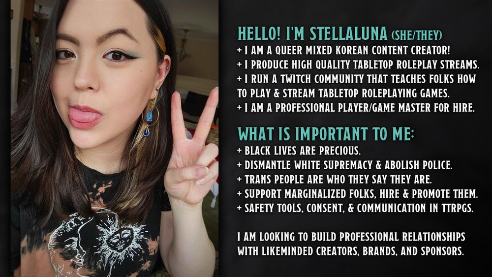 hello! i’m stellaluna (she/they). i am a queer mixed Korean content creator! i produce high quality tabletop roleplay streams. i run a twitch community that teaches folks how to play & stream tabletop roleplaying games. i am a professional player/game master for hire.

what is important to me: Black lives are precious. dismantle white supremacy & abolish police. trans people are who they say they are. support marginalized folks, hire & promote them. safety tools, consent, & communication in ttrpgs.

i am looking to build professional relationships with likeminded creators, brands, and sponsors.