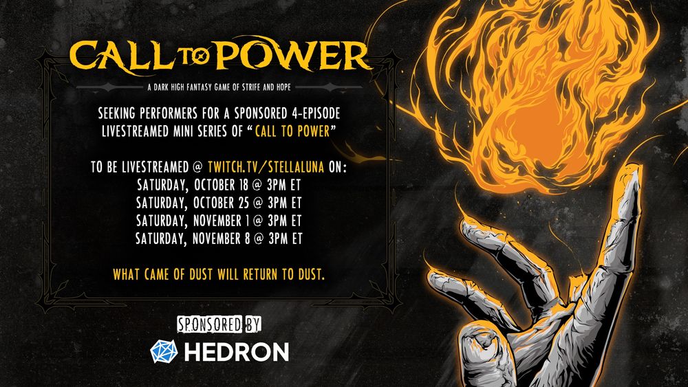 Call To Power: a dark High Fantasy game of Strife and Hope. Seeking performers for a sponsored 4-episode livestreamed mini series of "Call To Power" - to be livestreamed @ twitch.tv/stellaluna on Saturdays October 18, October 25, November 1, November 8 at 3pm Eastern. What came of dust will return to dust. Sponsored by Hedron.